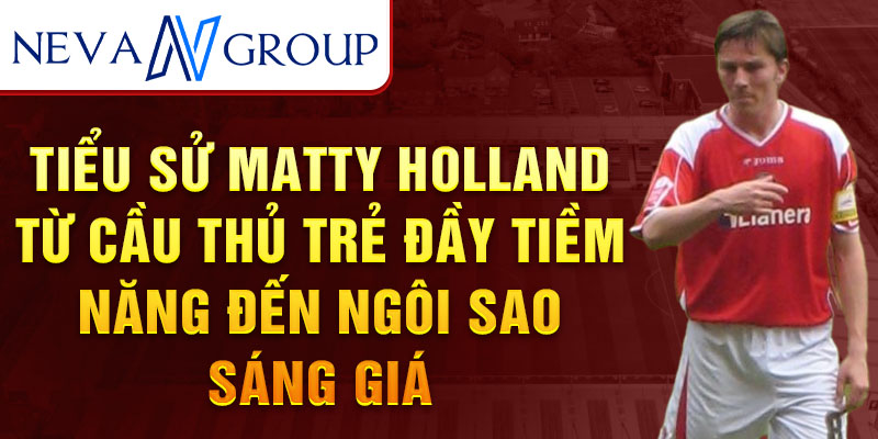 Tiểu sử matty holland từ cầu thủ trẻ đầy tiềm năng đến ngôi sao sáng giá