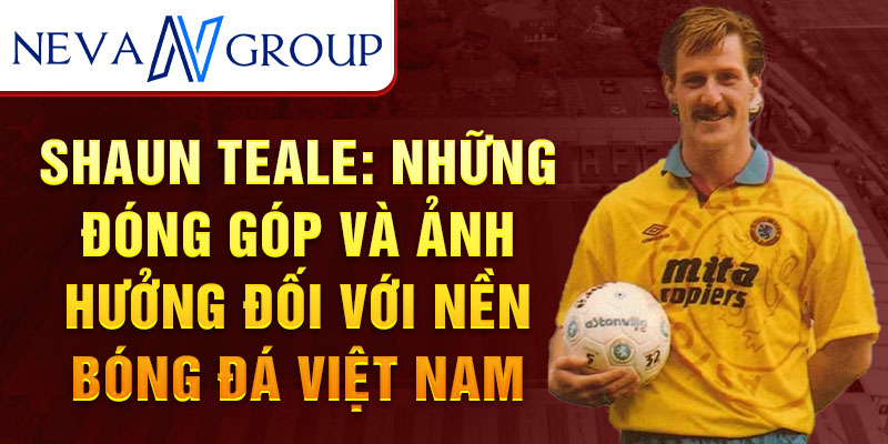 Shaun Teale: Những đóng góp và ảnh hưởng đối với nền bóng đá Việt Nam