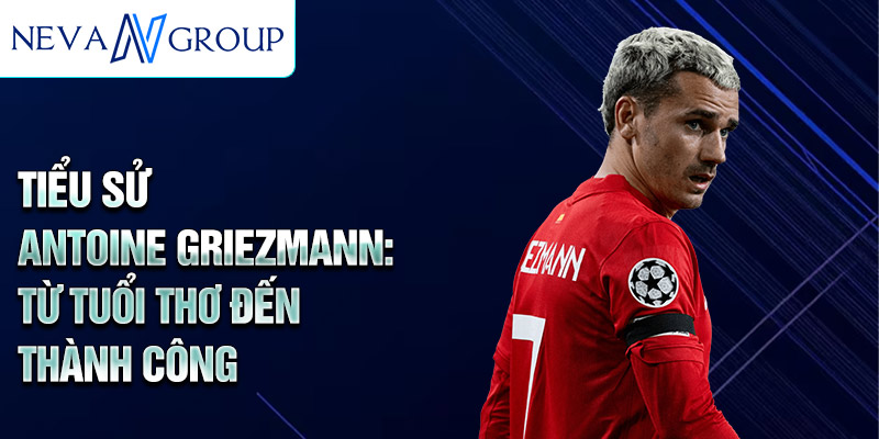 Tiểu sử antoine griezmann: từ tuổi thơ đến thành công