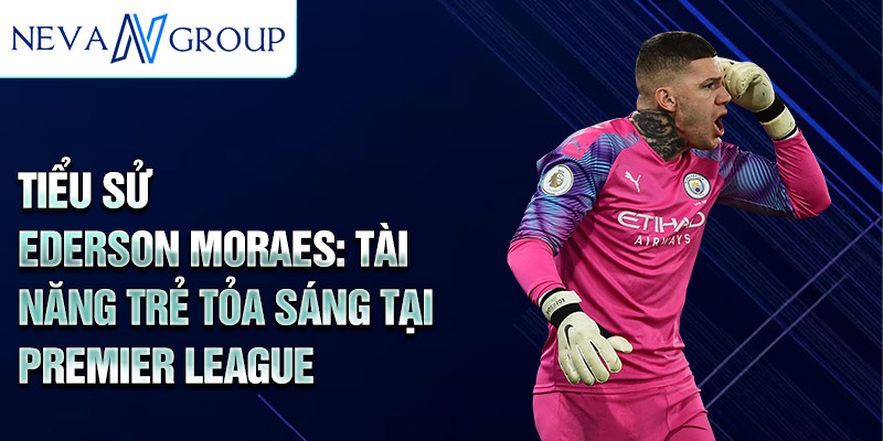 Tiểu sử ederson moraes: tài năng trẻ tỏa sáng tại premier league